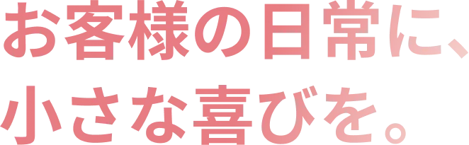 お客様の日常に、小さな喜びを。
