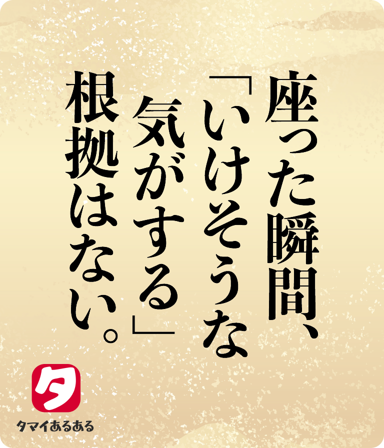 座った瞬間、「いけそうな気がする」根拠はない。